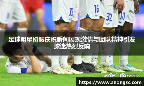 足球明星掐腰庆祝瞬间展现激情与团队精神引发球迷热烈反响