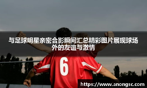与足球明星亲密合影瞬间汇总精彩图片展现球场外的友谊与激情